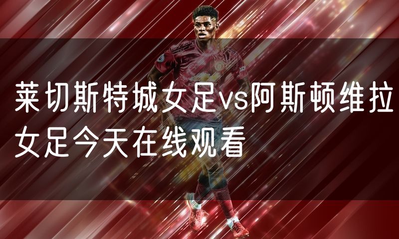 莱切斯特城女足vs阿斯顿维拉女足今天在线观看