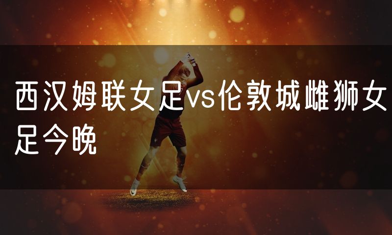 西汉姆联女足vs伦敦城雌狮女足今晚