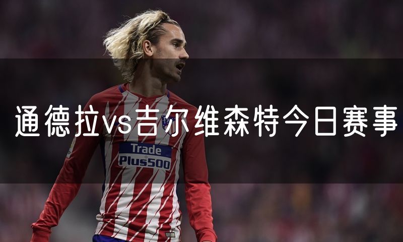 通德拉vs吉尔维森特今日赛事 通德拉vs吉尔维森特今日赛事