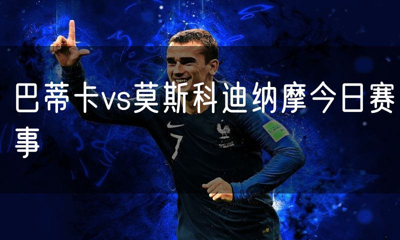 巴蒂卡vs莫斯科迪纳摩今日赛事