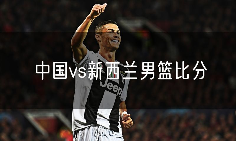 中国vs新西兰男篮比分 中国vs新西兰男篮比分