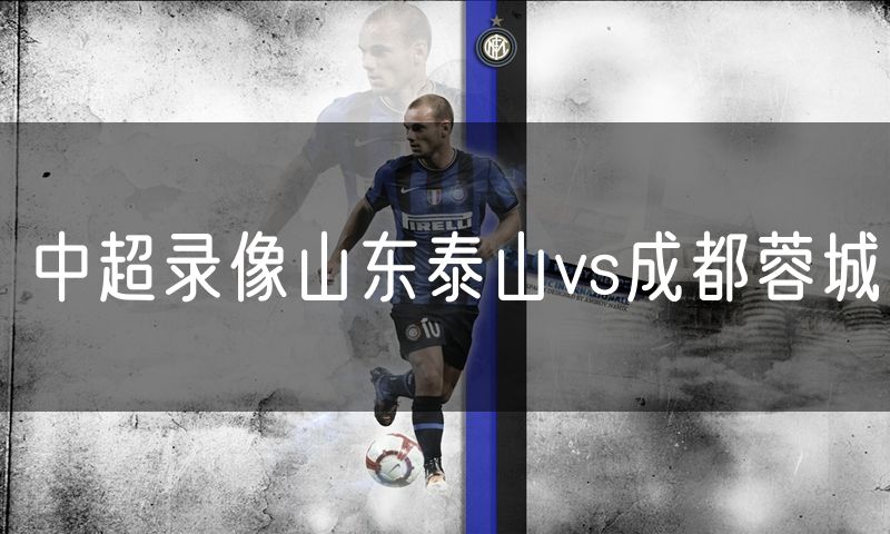 中超录像山东泰山vs成都蓉城 中超录像山东泰山vs成都蓉城