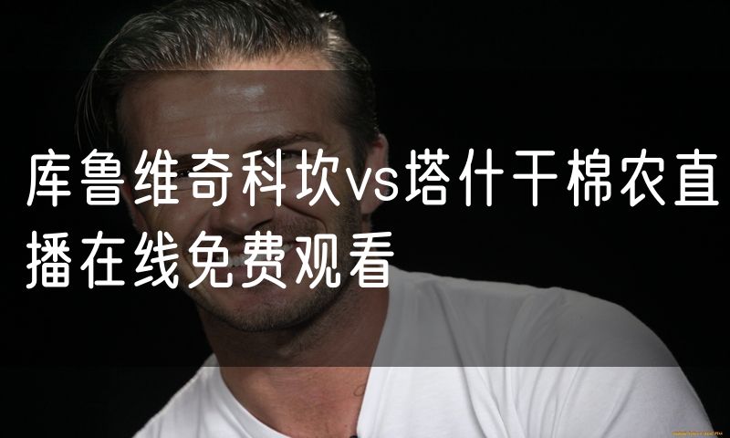 库鲁维奇科坎vs塔什干棉农直播在线免费观看 库鲁维奇科坎vs塔什干棉农直播在线免费观看