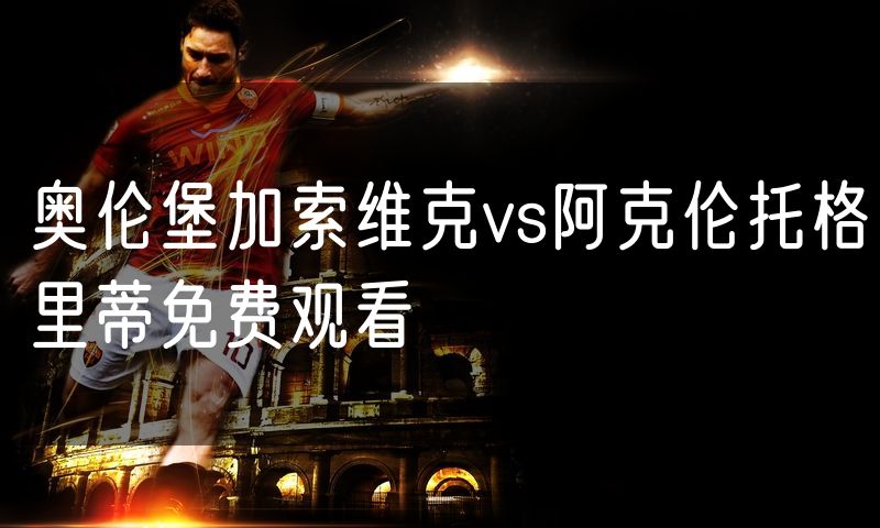 奥伦堡加索维克vs阿克伦托格里蒂免费观看 奥伦堡加索维克vs阿克伦托格里蒂免费观看