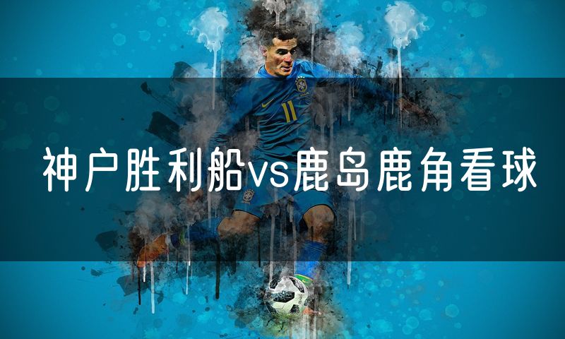 神户胜利船vs鹿岛鹿角看球 神户胜利船vs鹿岛鹿角看球