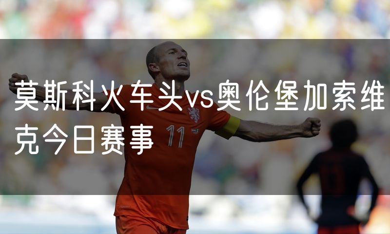 莫斯科火车头vs奥伦堡加索维克今日赛事 莫斯科火车头vs奥伦堡加索维克今日赛事