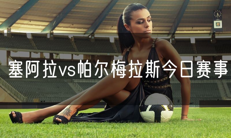 塞阿拉vs帕尔梅拉斯今日赛事 塞阿拉vs帕尔梅拉斯今日赛事