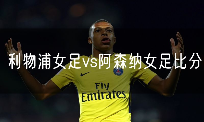 利物浦女足vs阿森纳女足比分 利物浦女足vs阿森纳女足比分