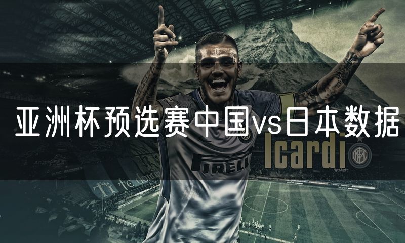 亚洲杯预选赛中国vs日本数据