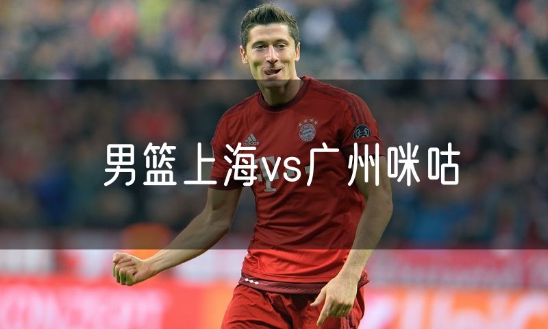 男篮上海vs广州咪咕 男篮上海vs广州咪咕
