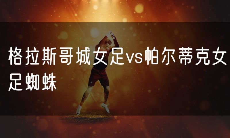 格拉斯哥城女足vs帕尔蒂克女足蜘蛛 格拉斯哥城女足vs帕尔蒂克女足蜘蛛