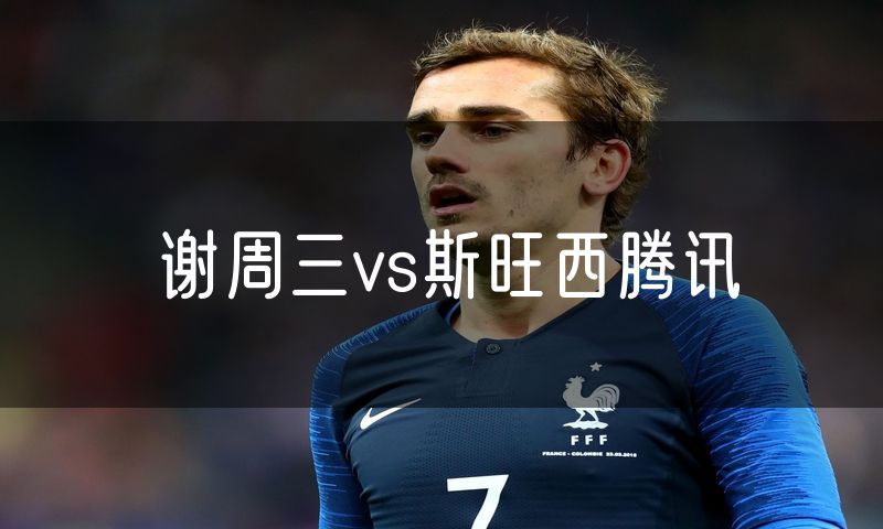 谢周三vs斯旺西腾讯 谢周三vs斯旺西腾讯