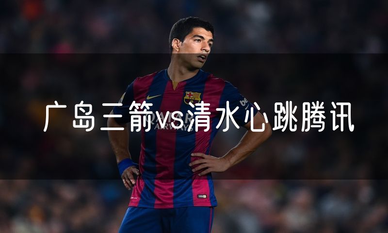广岛三箭vs清水心跳腾讯