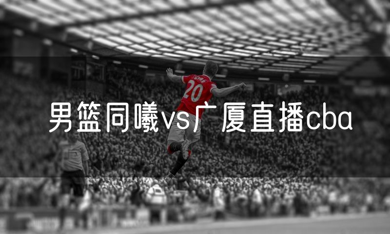 男篮同曦vs广厦直播cba 男篮同曦vs广厦直播cba