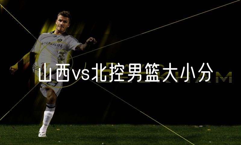 山西vs北控男篮大小分 山西vs北控男篮大小分