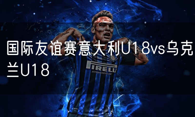国际友谊赛意大利U18vs乌克兰U18