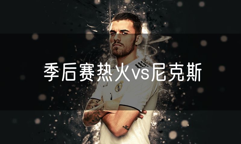 季后赛热火vs尼克斯 季后赛热火vs尼克斯