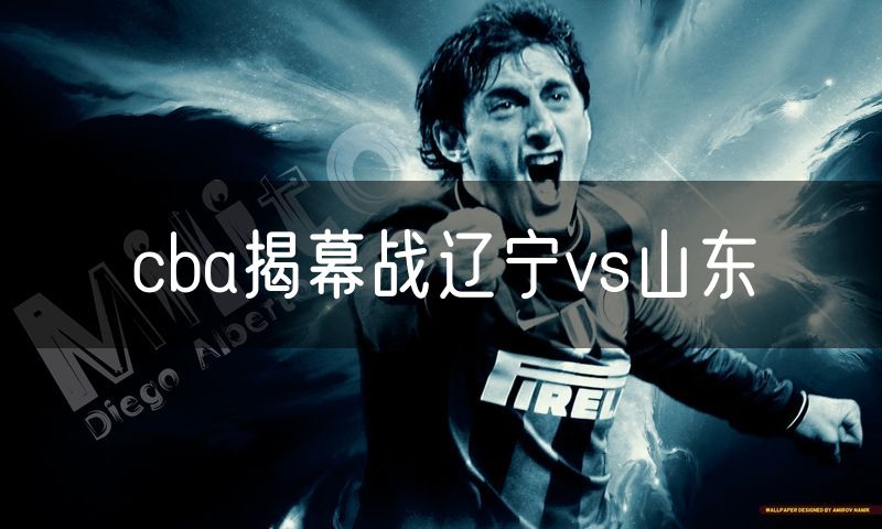 cba揭幕战辽宁vs山东 cba揭幕战辽宁vs山东