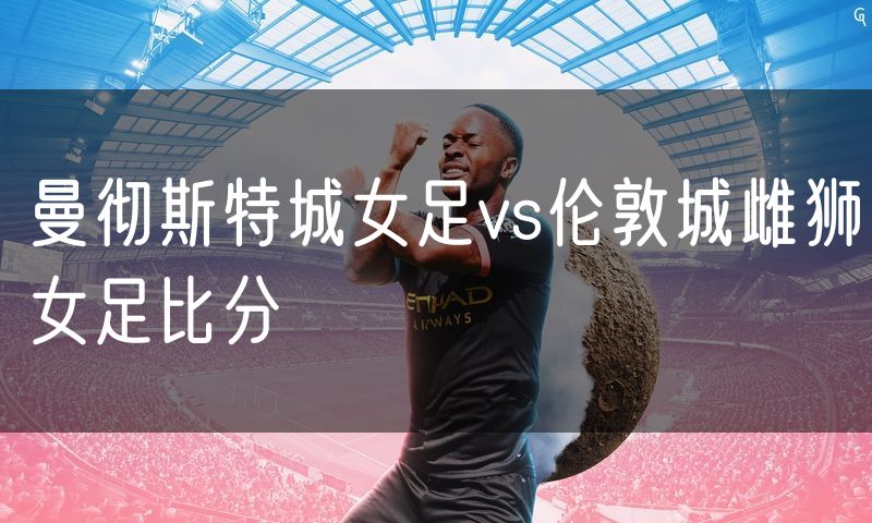 曼彻斯特城女足vs伦敦城雌狮女足比分