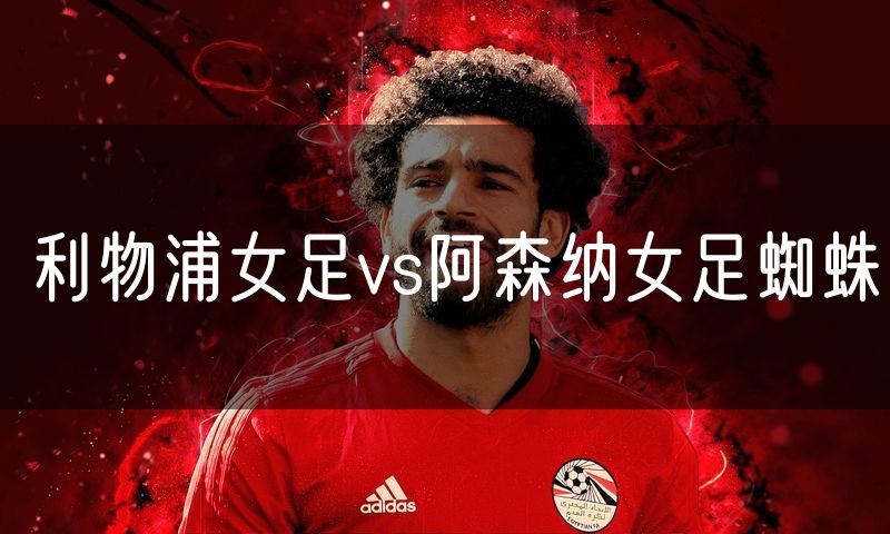 利物浦女足vs阿森纳女足蜘蛛 利物浦女足vs阿森纳女足蜘蛛