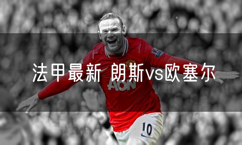 法甲最新 朗斯vs欧塞尔 法甲最新 朗斯vs欧塞尔