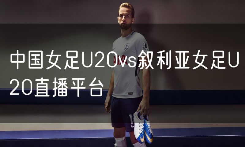 中国女足U20vs叙利亚女足U20直播平台
