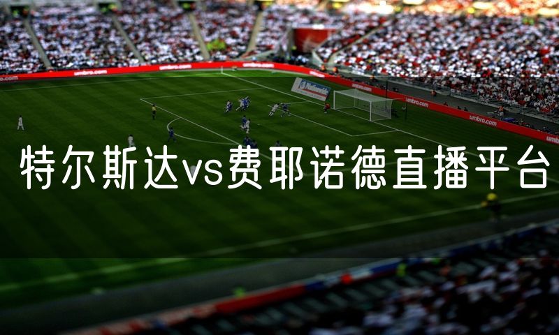 特尔斯达vs费耶诺德直播平台 特尔斯达vs费耶诺德直播平台
