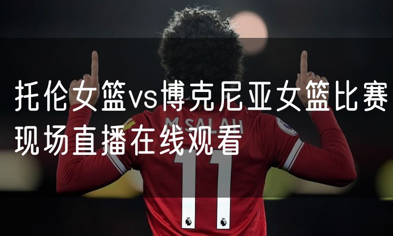 托伦女篮vs博克尼亚女篮比赛现场直播在线观看