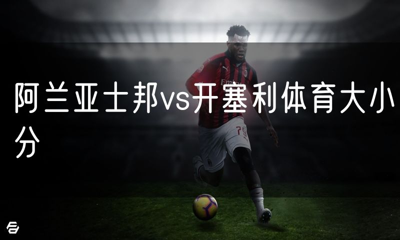 阿兰亚士邦vs开塞利体育大小分 阿兰亚士邦vs开塞利体育大小分