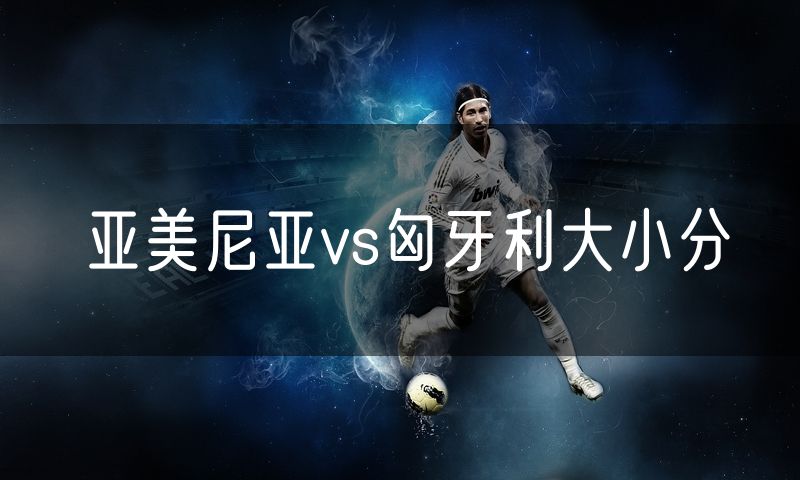 亚美尼亚vs匈牙利大小分