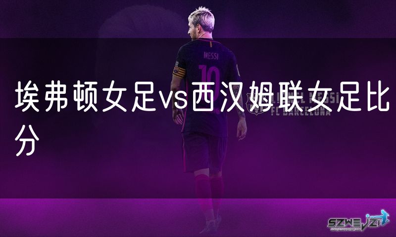 埃弗顿女足vs西汉姆联女足比分 埃弗顿女足vs西汉姆联女足比分
