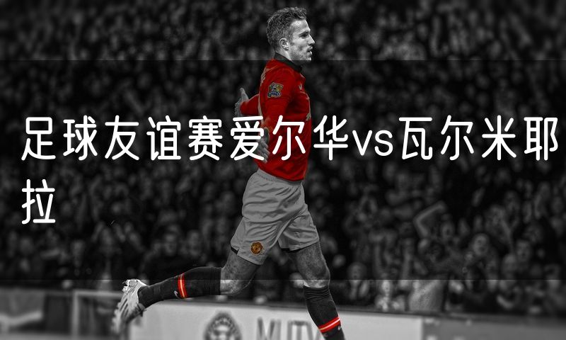 足球友谊赛爱尔华vs瓦尔米耶拉 足球友谊赛爱尔华vs瓦尔米耶拉