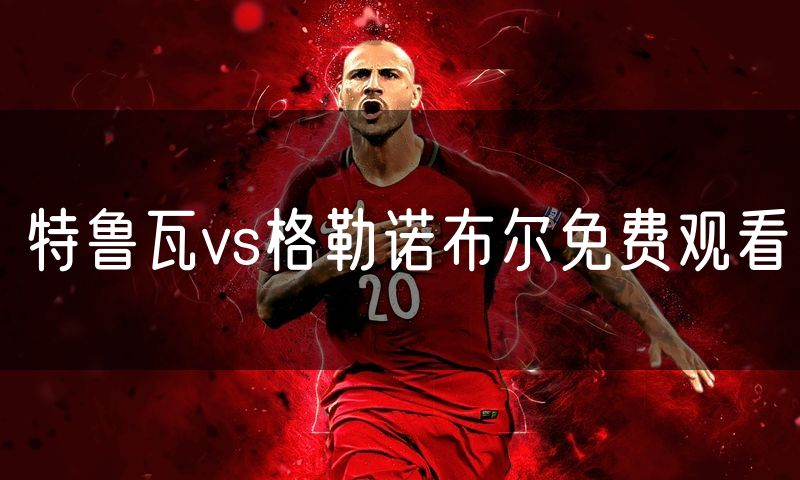 特鲁瓦vs格勒诺布尔免费观看 特鲁瓦vs格勒诺布尔免费观看