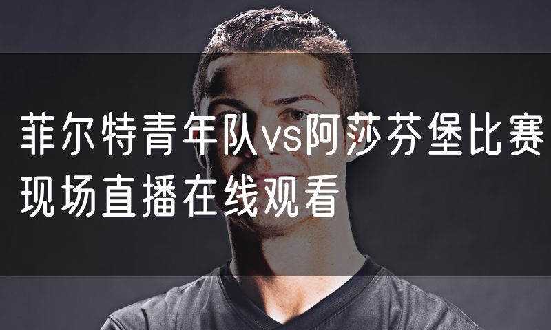 菲尔特青年队vs阿莎芬堡比赛现场直播在线观看 菲尔特青年队vs阿莎芬堡比赛现场直播在线观看