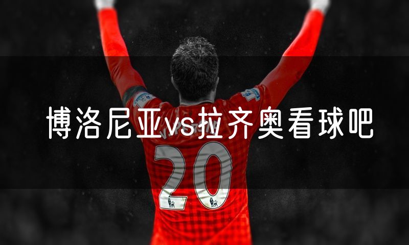 博洛尼亚vs拉齐奥看球吧 博洛尼亚vs拉齐奥看球吧