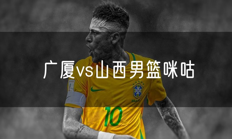 广厦vs山西男篮咪咕 广厦vs山西男篮咪咕