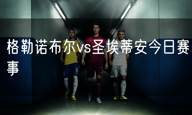 格勒诺布尔vs圣埃蒂安今日赛事 格勒诺布尔vs圣埃蒂安今日赛事