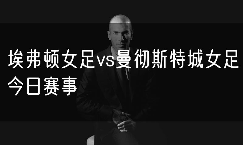 埃弗顿女足vs曼彻斯特城女足今日赛事
