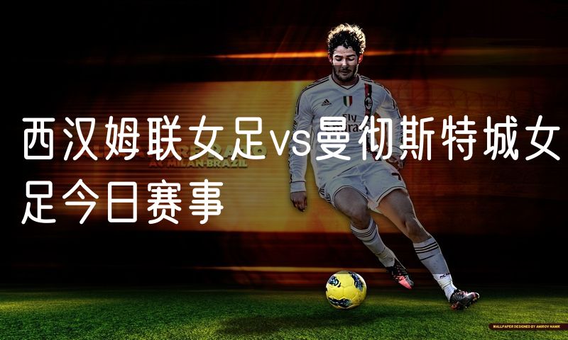 西汉姆联女足vs曼彻斯特城女足今日赛事