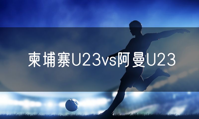柬埔寨U23vs阿曼U23 柬埔寨U23vs阿曼U23