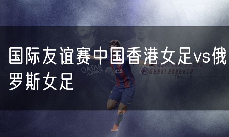国际友谊赛中国香港女足vs俄罗斯女足