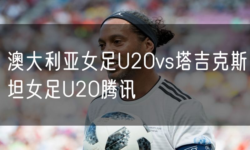 澳大利亚女足U20vs塔吉克斯坦女足U20腾讯 澳大利亚女足U20vs塔吉克斯坦女足U20腾讯