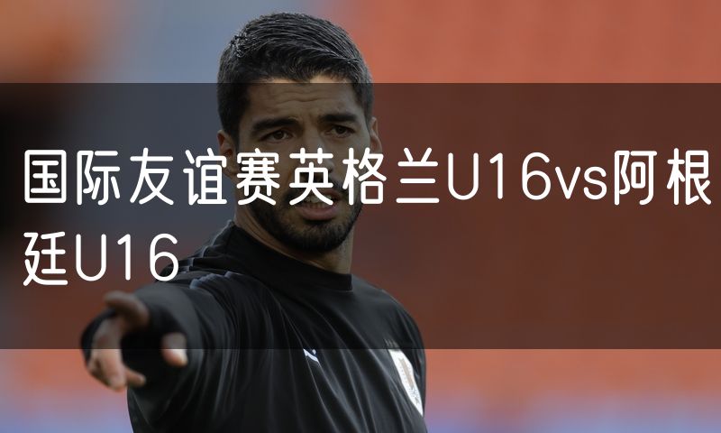 国际友谊赛英格兰U16vs阿根廷U16 国际友谊赛英格兰U16vs阿根廷U16