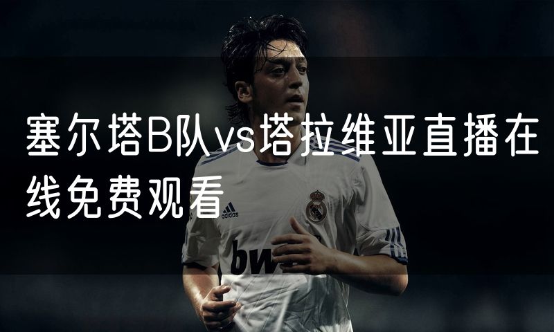 塞尔塔B队vs塔拉维亚直播在线免费观看