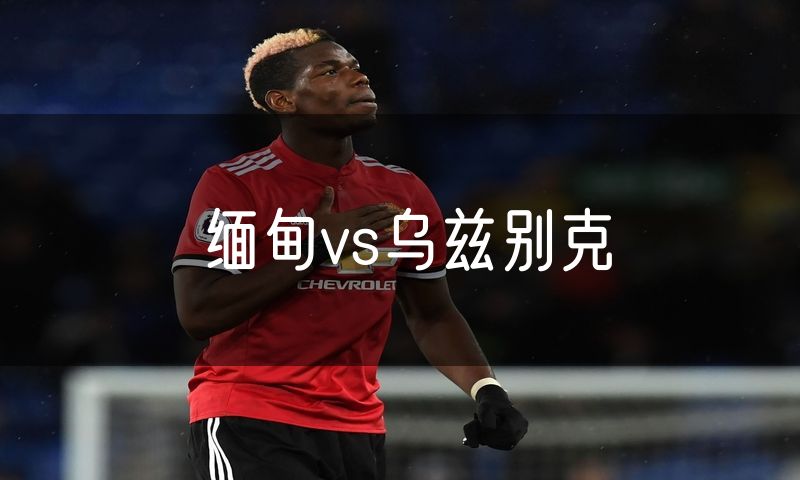 缅甸vs乌兹别克 缅甸vs乌兹别克