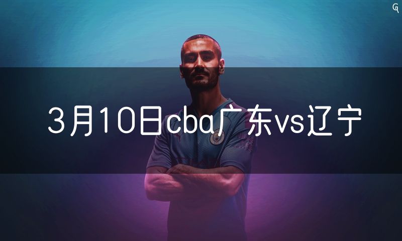 3月10日cba广东vs辽宁