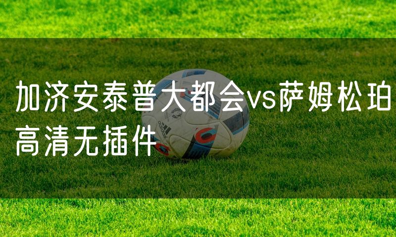 加济安泰普大都会vs萨姆松珀高清无插件 加济安泰普大都会vs萨姆松珀高清无插件