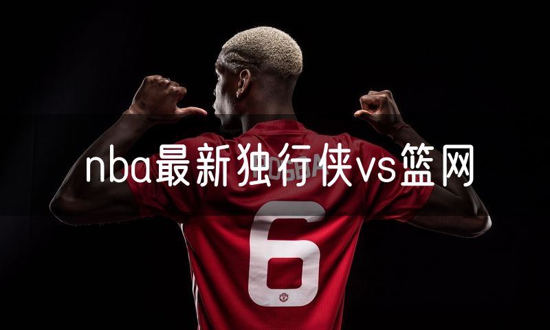 nba最新独行侠vs篮网