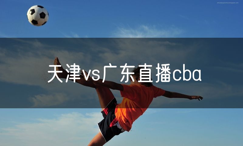 天津vs广东直播cba 天津vs广东直播cba