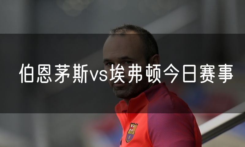 伯恩茅斯vs埃弗顿今日赛事 伯恩茅斯vs埃弗顿今日赛事